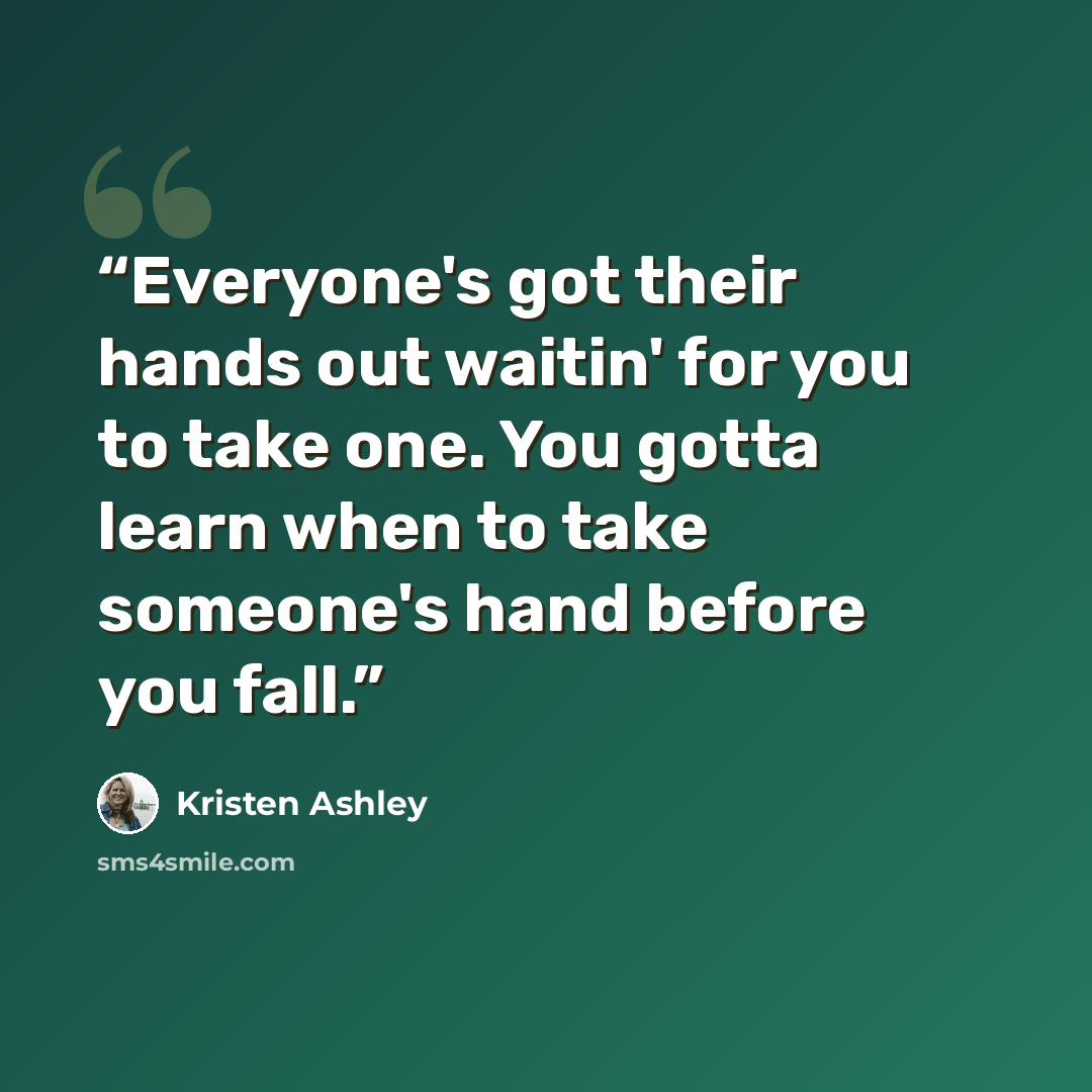 “Everyone's got their hands out waitin' for you to take one. You gotta learn when to take someone's hand before you fall.” quote by Kristen Ashley