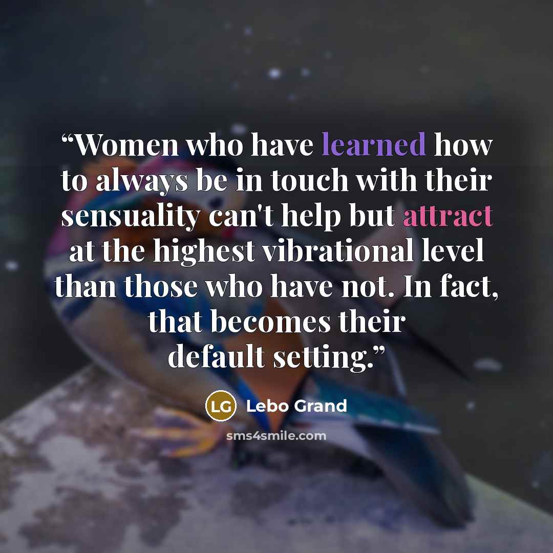 “Women who have learned how to always be in touch with their sensuality can't help but attract at the highest vibrational level than those who have not. In fact, that becomes their default setting.” quote by Lebo Grand