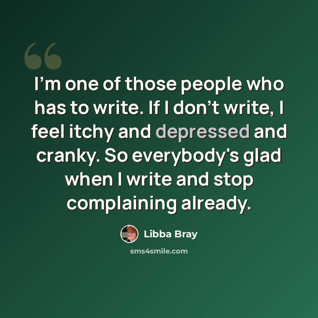 “I'm one of those people who has to write. If I don't write, I feel itchy and depressed and cranky. So everybody's glad when I write and stop complaining already.” quote by Libba Bray