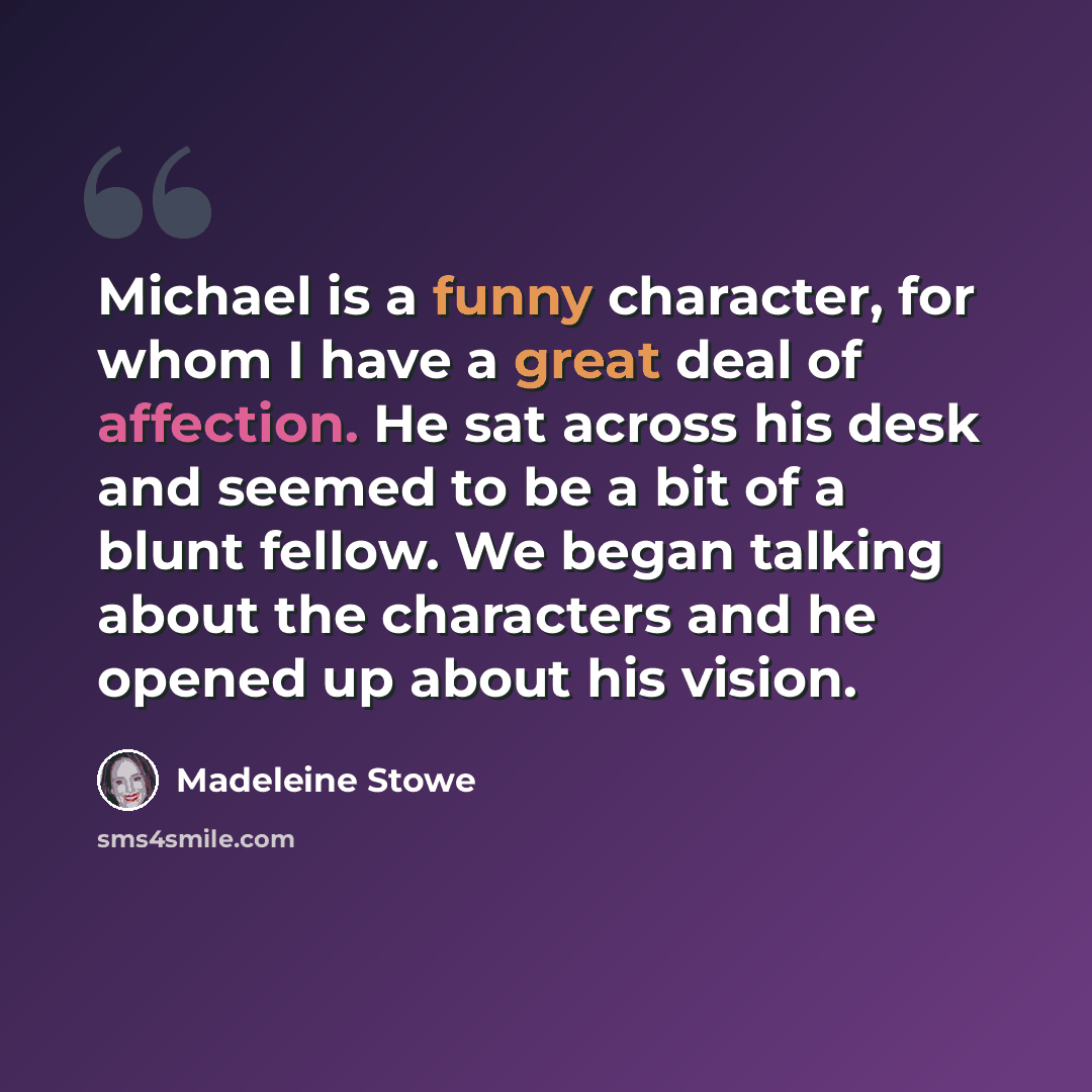 “Michael is a funny character, for whom I have a great deal of affection. He sat across his desk and seemed to be a bit of a blunt fellow. We began talking about the characters and he opened up about his vision.” quote by Madeleine Stowe