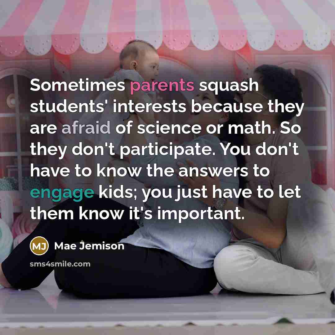 “Sometimes parents squash students' interests because they are afraid of science or math. So they don't participate. You don't have to know the answers to engage kids; you just have to let them know it's important.” quote by Mae Jemison
