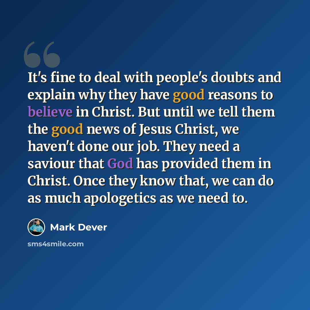 “It's fine to deal with people's doubts and explain why they have good reasons to believe in Christ. But until we tell them the good news of Jesus Christ, we haven't done our job. They need a saviour that God has provided them in Christ. Once they know that, we can do as much apologetics as we need…” quote by Mark Dever
