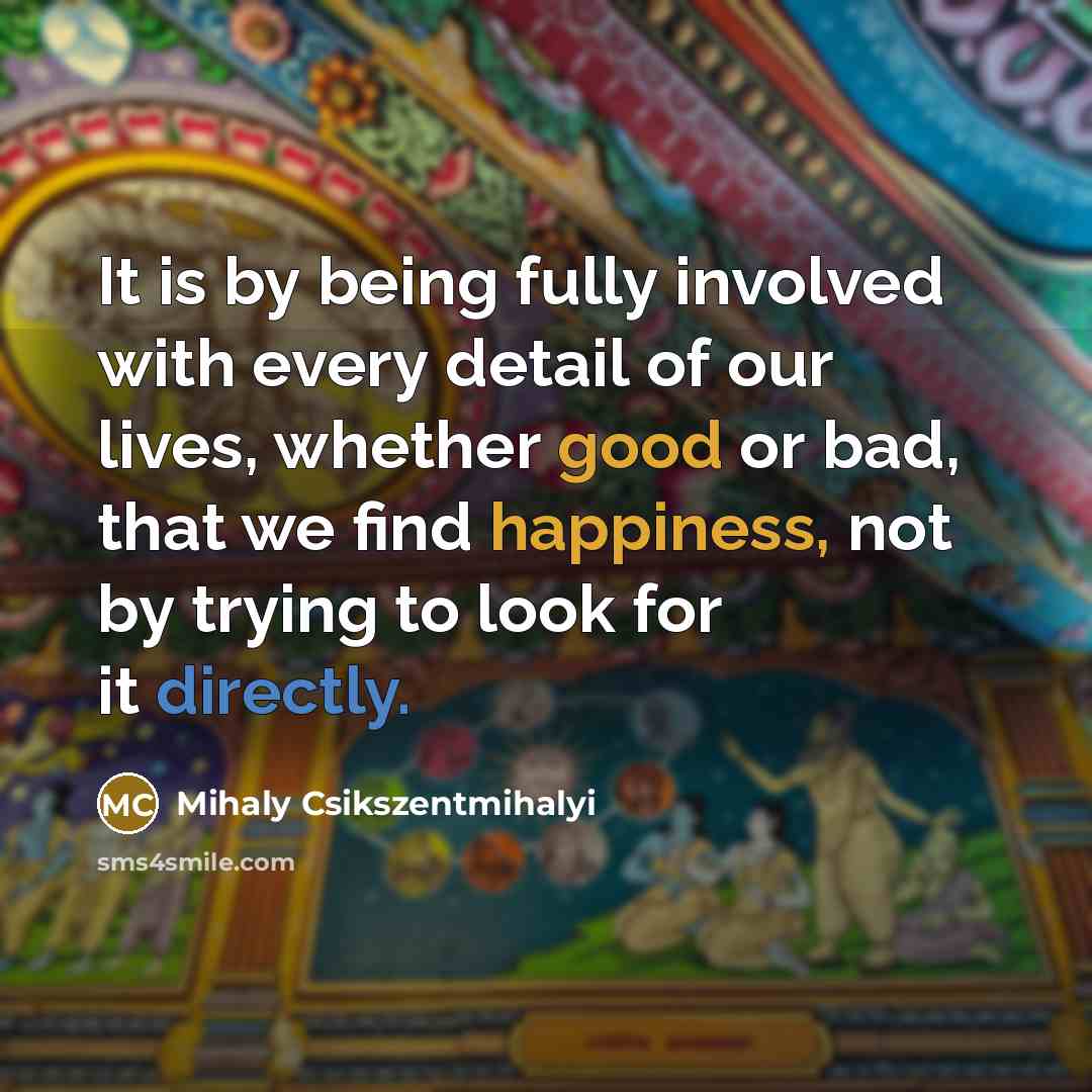 “It is by being fully involved with every detail of our lives, whether good or bad, that we find happiness, not by trying to look for it directly.” quote by Mihaly Csikszentmihalyi