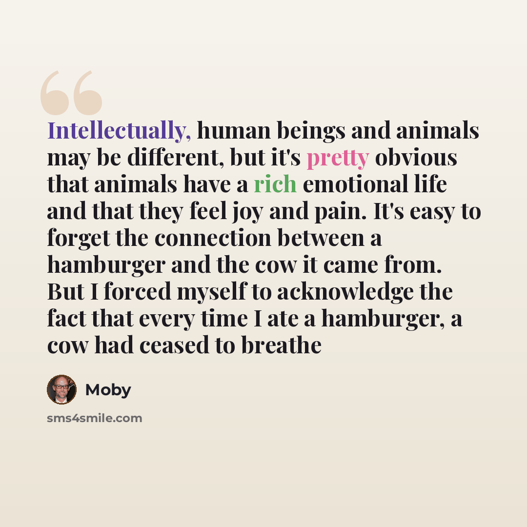 “Intellectually, human beings and animals may be different, but it's pretty obvious that animals have a rich emotional life and that they feel joy and pain. It's easy to forget the connection between a hamburger and the cow it came from. But I forced myself to acknowledge the fact that every time I…” quote by Moby