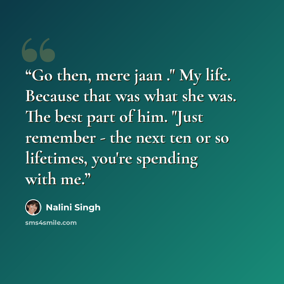 “Go then, mere jaan ." My life. Because that was what she was. The best part of him. "Just remember - the next ten or so lifetimes, you're spending with me.” quote by Nalini Singh