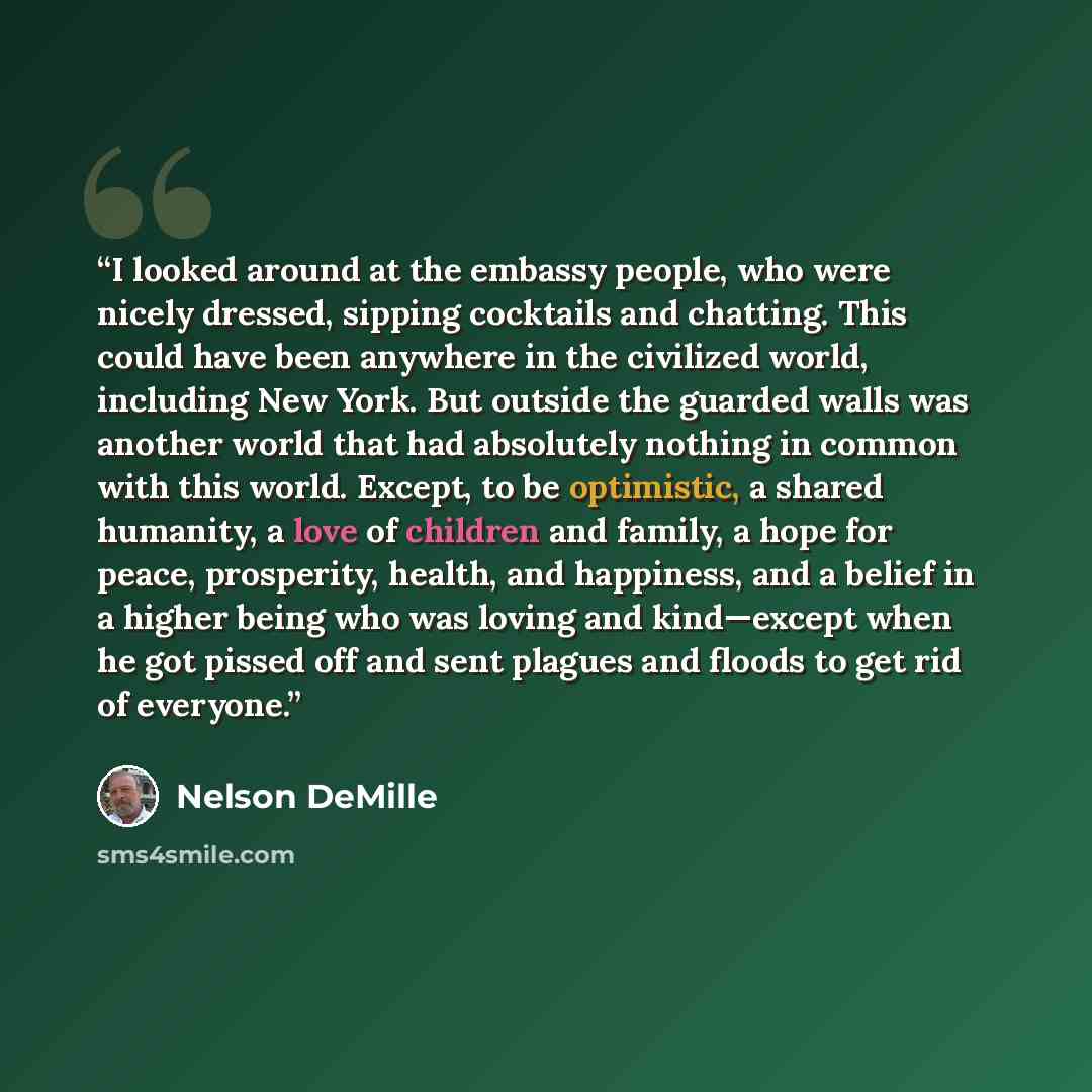 “I looked around at the embassy people, who were nicely dressed, sipping cocktails and chatting. This could have been anywhere in the civilized world, including New York. But outside the guarded walls was another world that had absolutely nothing in common with this world. Except, to be optimistic…” quote by Nelson DeMille