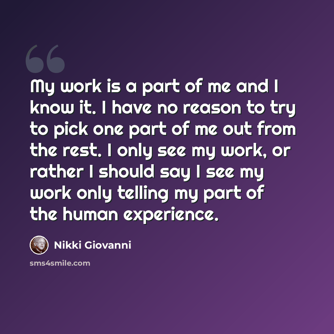 “My work is a part of me and I know it. I have no reason to try to pick one part of me out from the rest. I only see my work, or rather I should say I see my work only telling my part of the human experience.” quote by Nikki Giovanni