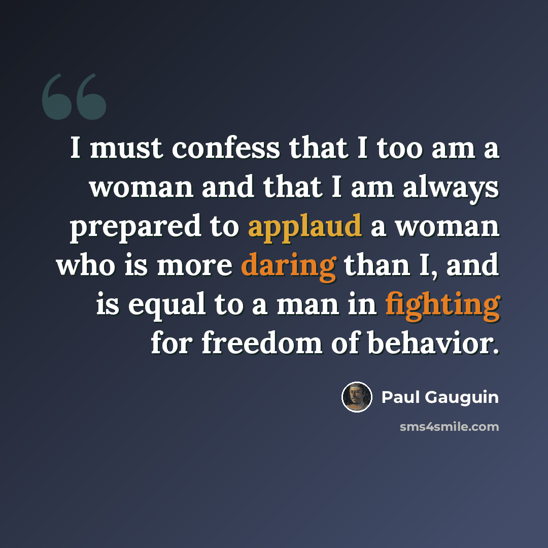 “I must confess that I too am a woman and that I am always prepared to applaud a woman who is more daring than I, and is equal to a man in fighting for freedom of behavior.” quote by Paul Gauguin