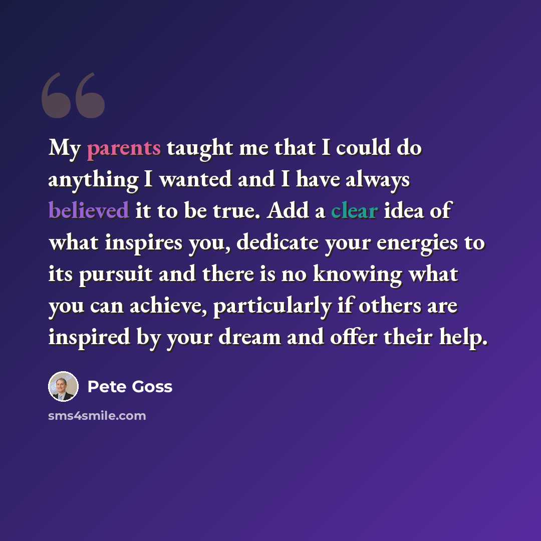 “My parents taught me that I could do anything I wanted and I have always believed it to be true. Add a clear idea of what inspires you, dedicate your energies to its pursuit and there is no knowing what you can achieve, particularly if others are inspired by your dream and offer their help.” quote by Pete Goss