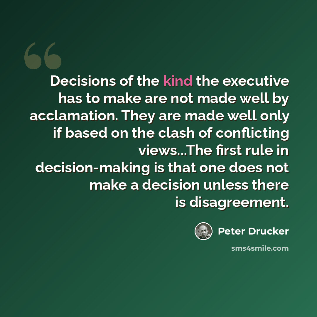 “Decisions of the kind the executive has to make are not made well by acclamation. They are made well only if based on the clash of conflicting views...The first rule in decision-making is that one does not make a decision unless there is disagreement.” quote by Peter Drucker