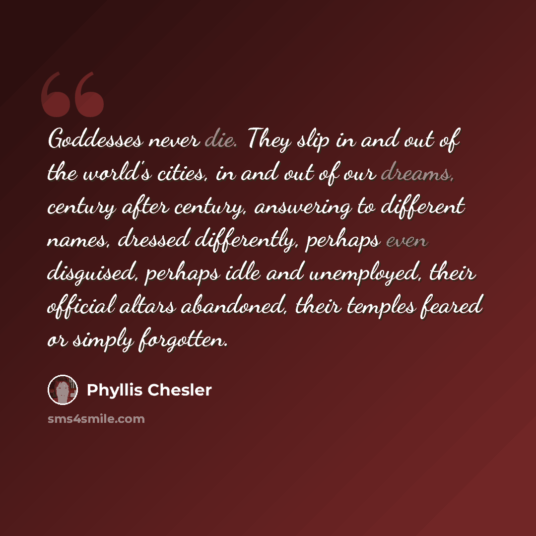 “Goddesses never die. They slip in and out of the world's cities, in and out of our dreams, century after century, answering to different names, dressed differently, perhaps even disguised, perhaps idle and unemployed, their official altars abandoned, their temples feared or simply forgotten.” quote by Phyllis Chesler
