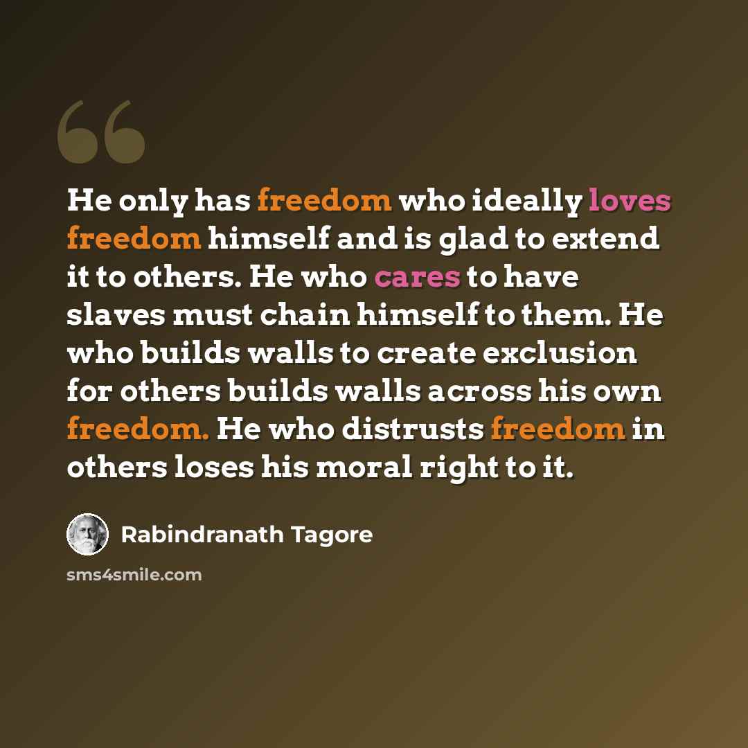 “He only has freedom who ideally loves freedom himself and is glad to extend it to others. He who cares to have slaves must chain himself to them. He who builds walls to create exclusion for others builds walls across his own freedom. He who distrusts freedom in others loses his moral right to it.” quote by Rabindranath Tagore