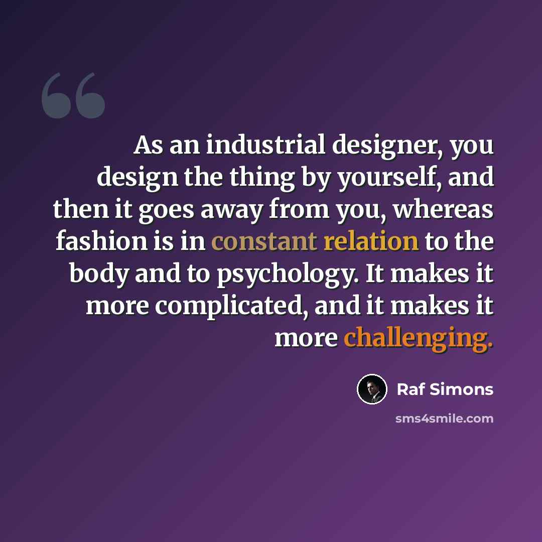 “As an industrial designer, you design the thing by yourself, and then it goes away from you, whereas fashion is in constant relation to the body and to psychology. It makes it more complicated, and it makes it more challenging.” quote by Raf Simons