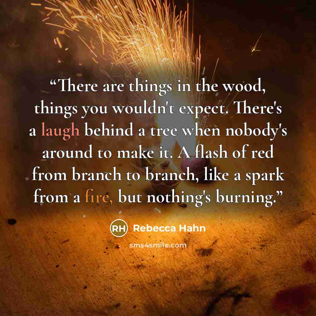 “There are things in the wood, things you wouldn't expect. There's a laugh behind a tree when nobody's around to make it. A flash of red from branch to branch, like a spark from a fire, but nothing's burning.” quote by Rebecca Hahn