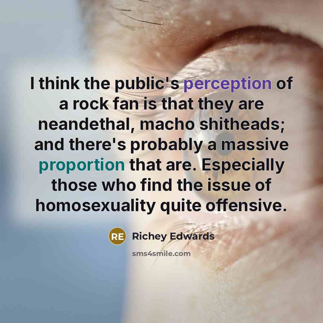 “I think the public's perception of a rock fan is that they are neandethal, macho shitheads; and there's probably a massive proportion that are. Especially those who find the issue of homosexuality quite offensive.” quote by Richey Edwards