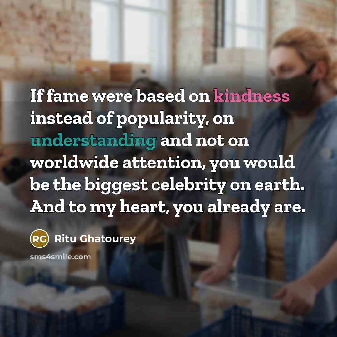 “If fame were based on kindness instead of popularity, on understanding and not on worldwide attention, you would be the biggest celebrity on earth. And to my heart, you already are.” quote by Ritu Ghatourey