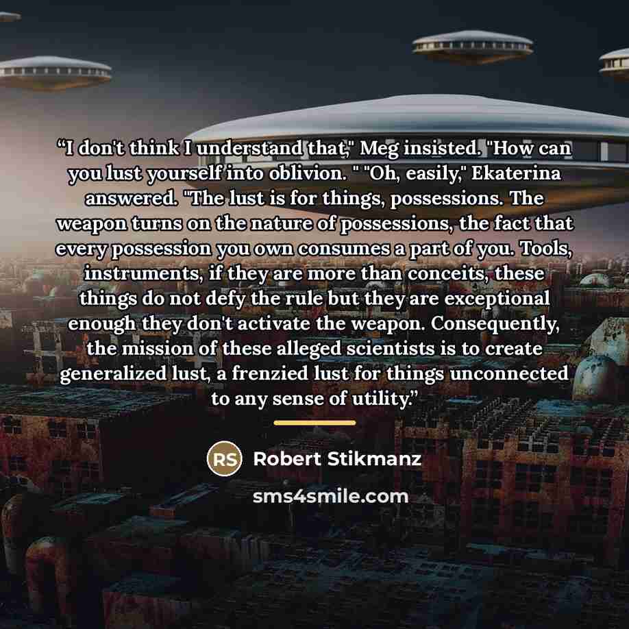 “I don't think I understand that," Meg insisted. "How can you lust yourself into oblivion. " "Oh, easily," Ekaterina answered. "The lust is for things, possessions. The weapon turns on the nature of possessions, the fact that every possession you own consumes a part of you. Tools, instruments, if…” quote by Robert Stikmanz