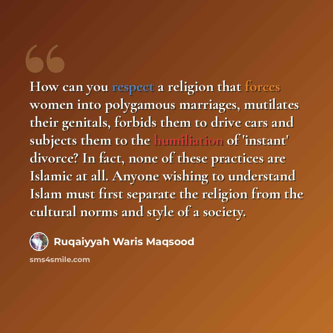 “How can you respect a religion that forces women into polygamous marriages, mutilates their genitals, forbids them to drive cars and subjects them to the humiliation of 'instant' divorce? In fact, none of these practices are Islamic at all. Anyone wishing to understand Islam must first separate…” quote by Ruqaiyyah Waris Maqsood