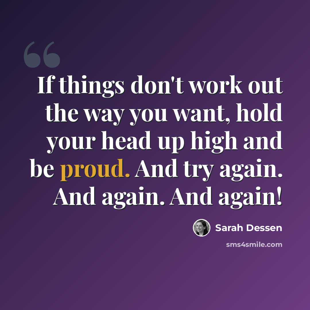 “If things don't work out the way you want, hold your head up high and be proud. And try again. And again. And again!” quote by Sarah Dessen