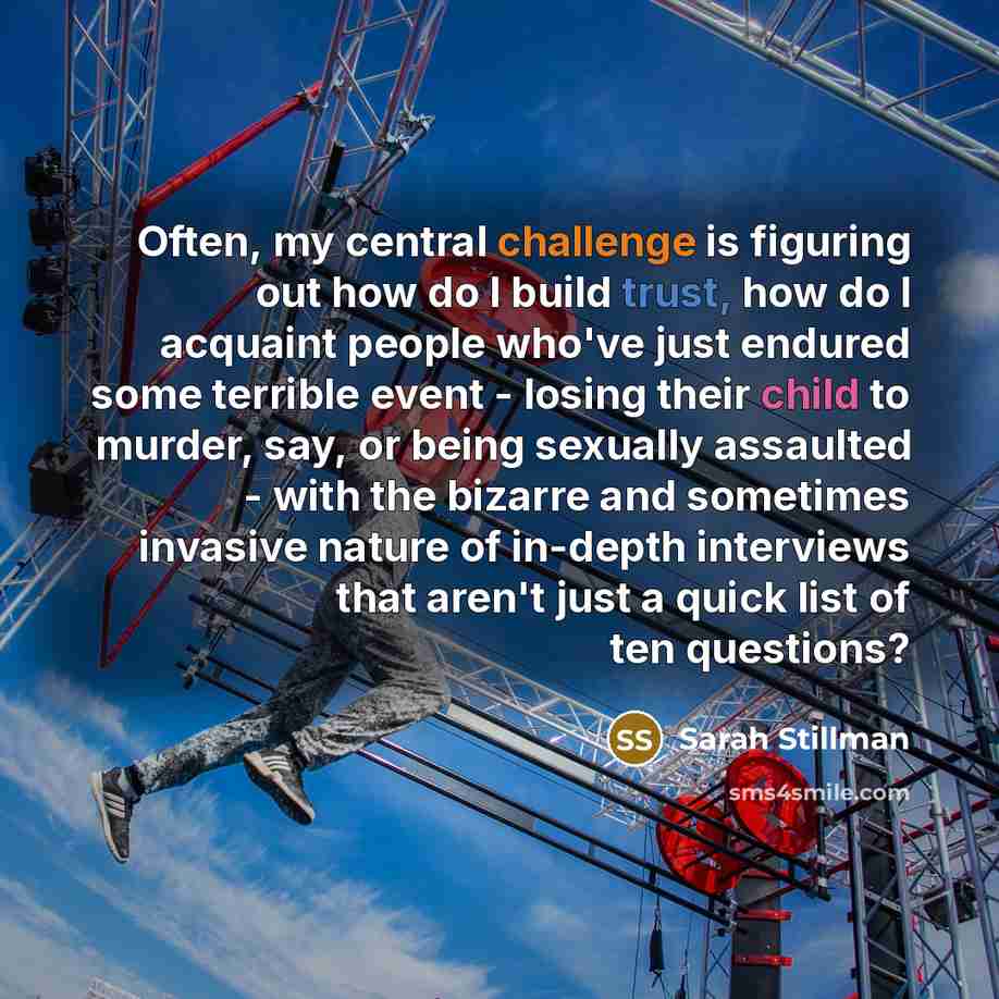 “Often, my central challenge is figuring out how do I build trust, how do I acquaint people who've just endured some terrible event - losing their child to murder, say, or being sexually assaulted - with the bizarre and sometimes invasive nature of in-depth interviews that aren't just a quick list…” quote by Sarah Stillman