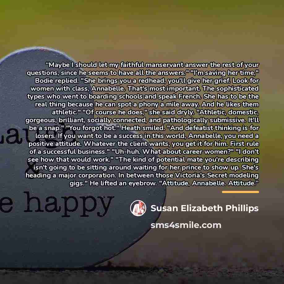 “Maybe I should let my faithful manservant answer the rest of your questions, since he seems to have all the answers." "I'm saving her time," Bodie replied. "She brings you a redhead, you'll give her grief. Look for women with class, Annabelle. That's most important. The sophisticated types who…” quote by Susan Elizabeth Phillips