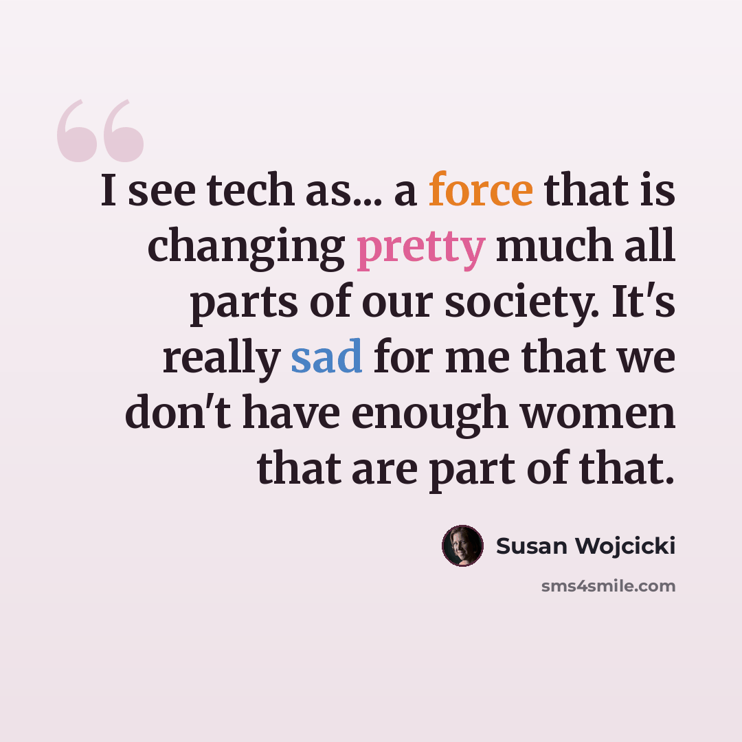 “I see tech as... a force that is changing pretty much all parts of our society. It's really sad for me that we don't have enough women that are part of that.” quote by Susan Wojcicki