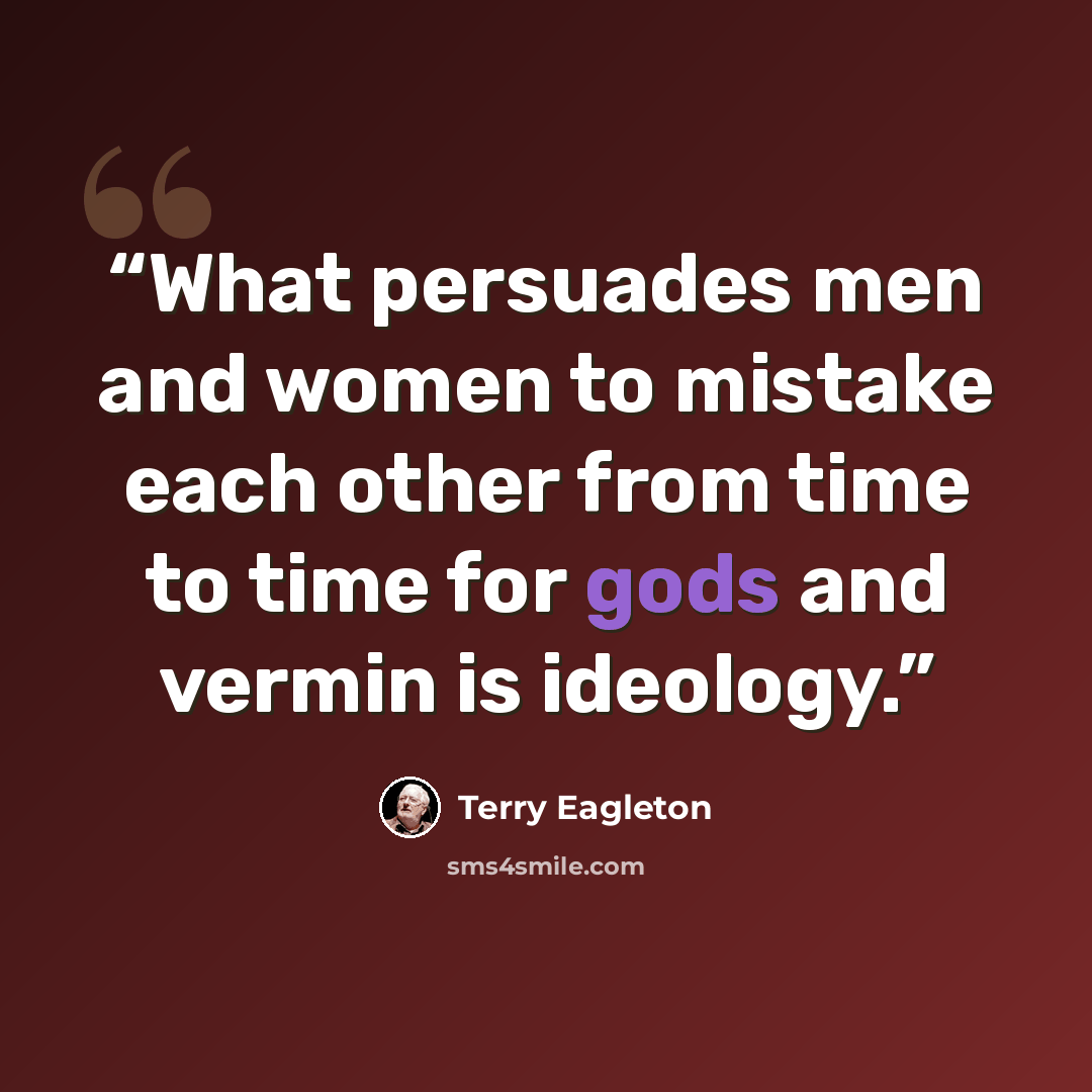 “What persuades men and women to mistake each other from time to time for gods and vermin is ideology.” quote by Terry Eagleton