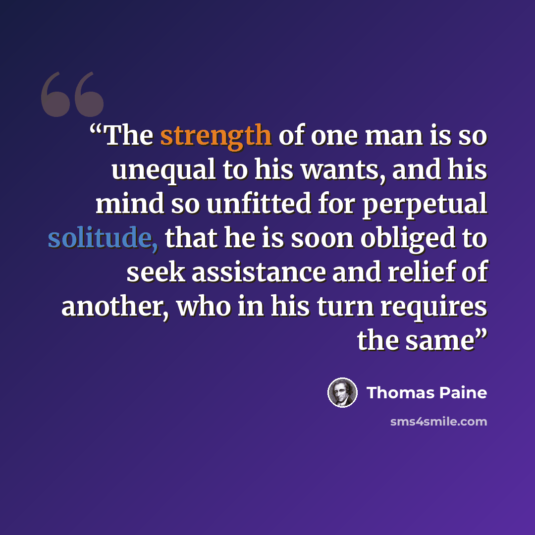 “The strength of one man is so unequal to his wants, and his mind so unfitted for perpetual solitude, that he is soon obliged to seek assistance and relief of another, who in his turn requires the same” quote by Thomas Paine