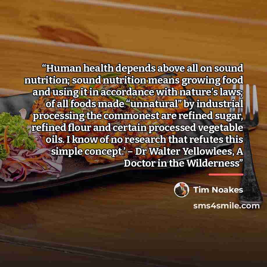 “Human health depends above all on sound nutrition; sound nutrition means growing food and using it in accordance with nature’s laws; of all foods made “unnatural” by industrial processing the commonest are refined sugar, refined flour and certain processed vegetable oils. I know of no research…” quote by Tim Noakes