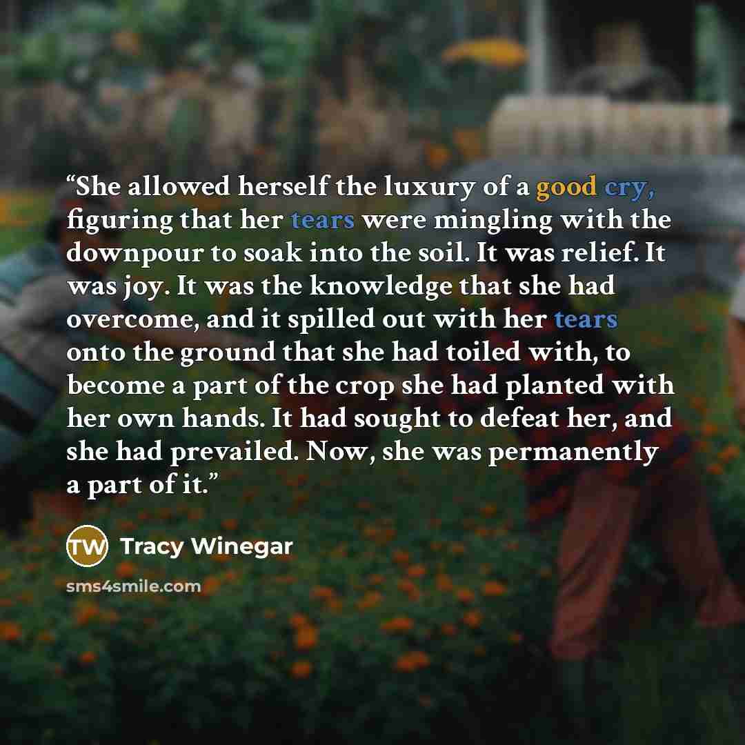 “She allowed herself the luxury of a good cry, figuring that her tears were mingling with the downpour to soak into the soil. It was relief. It was joy. It was the knowledge that she had overcome, and it spilled out with her tears onto the ground that she had toiled with, to become a part of the…” quote by Tracy Winegar