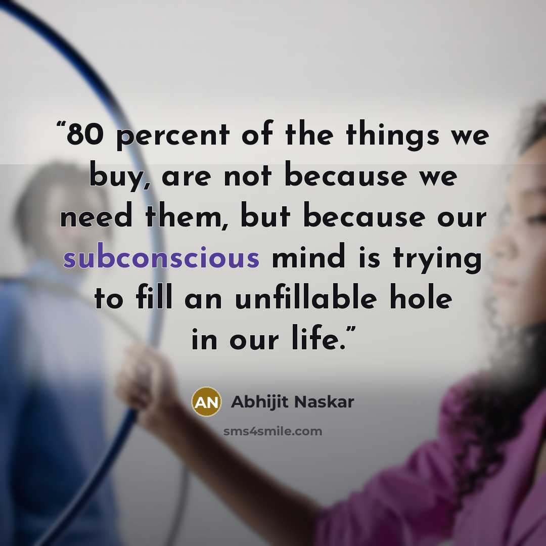 “80 percent of the things we buy, are not because we need them, but because our subconscious mind is trying to fill an unfillable hole in our life.” quote by Abhijit Naskar