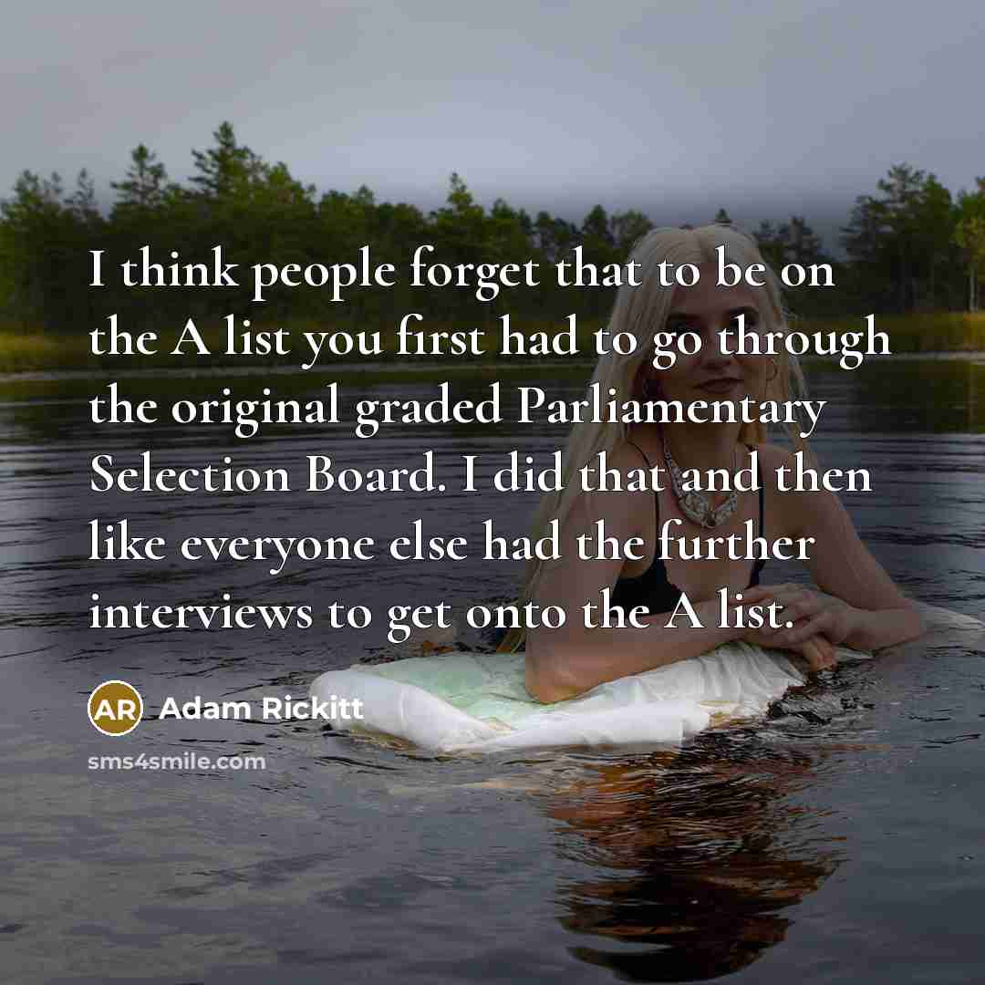 “I think people forget that to be on the A list you first had to go through the original graded Parliamentary Selection Board. I did that and then like everyone else had the further interviews to get onto the A list.” quote by Adam Rickitt
