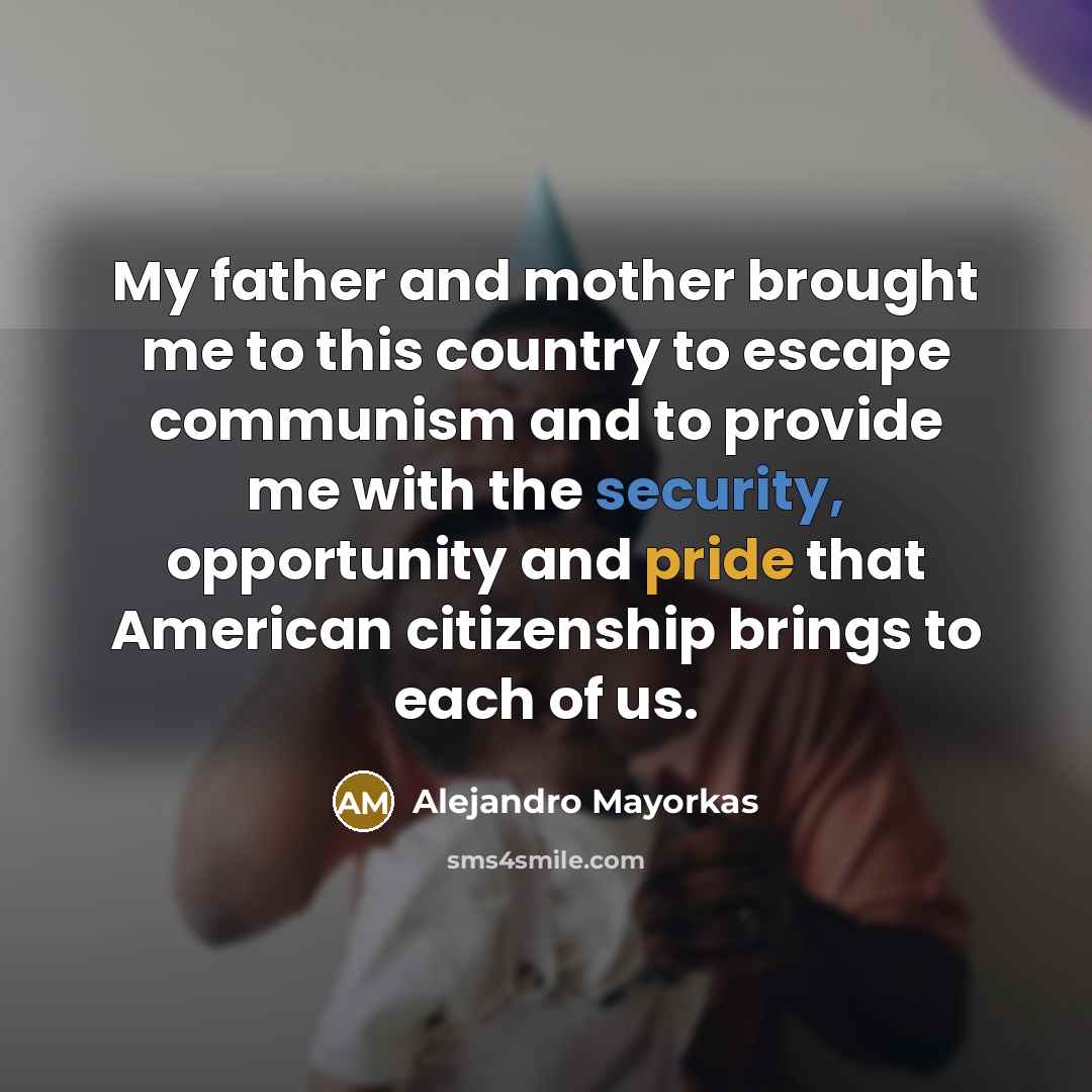 “My father and mother brought me to this country to escape communism and to provide me with the security, opportunity and pride that American citizenship brings to each of us.” quote by Alejandro Mayorkas
