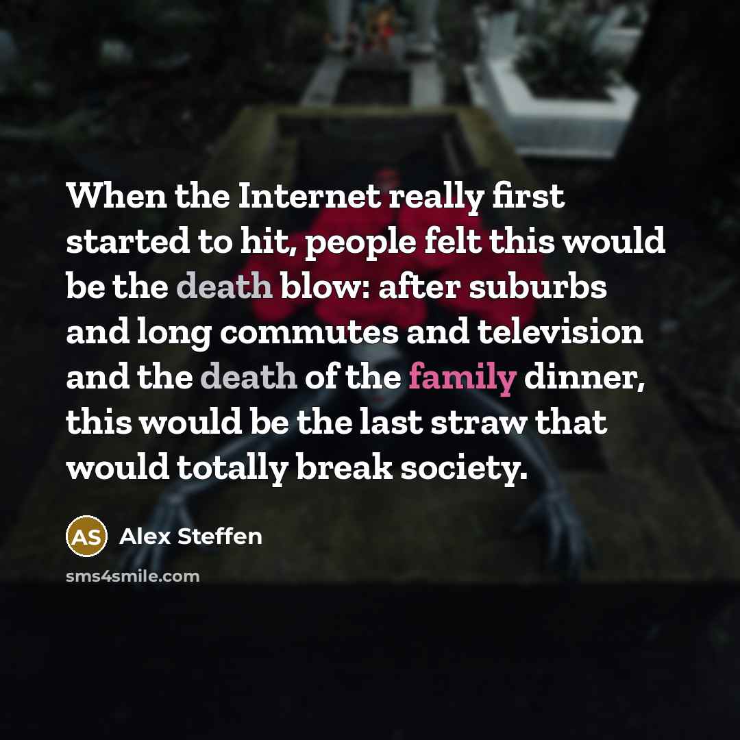 “When the Internet really first started to hit, people felt this would be the death blow: after suburbs and long commutes and television and the death of the family dinner, this would be the last straw that would totally break society.” quote by Alex Steffen
