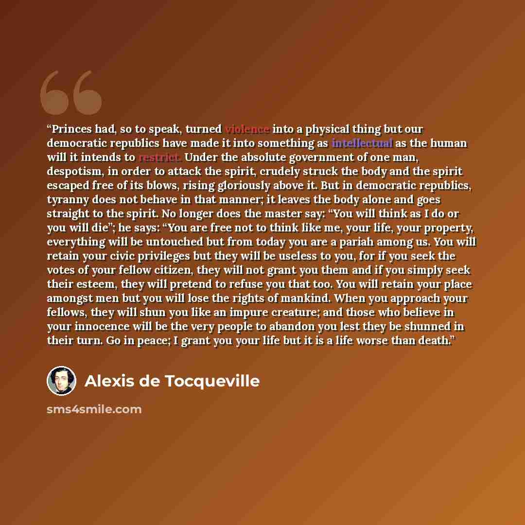 “Princes had, so to speak, turned violence into a physical thing but our democratic republics have made it into something as intellectual as the human will it intends to restrict. Under the absolute government of one man, despotism, in order to attack the spirit, crudely struck the body and the…” quote by Alexis de Tocqueville