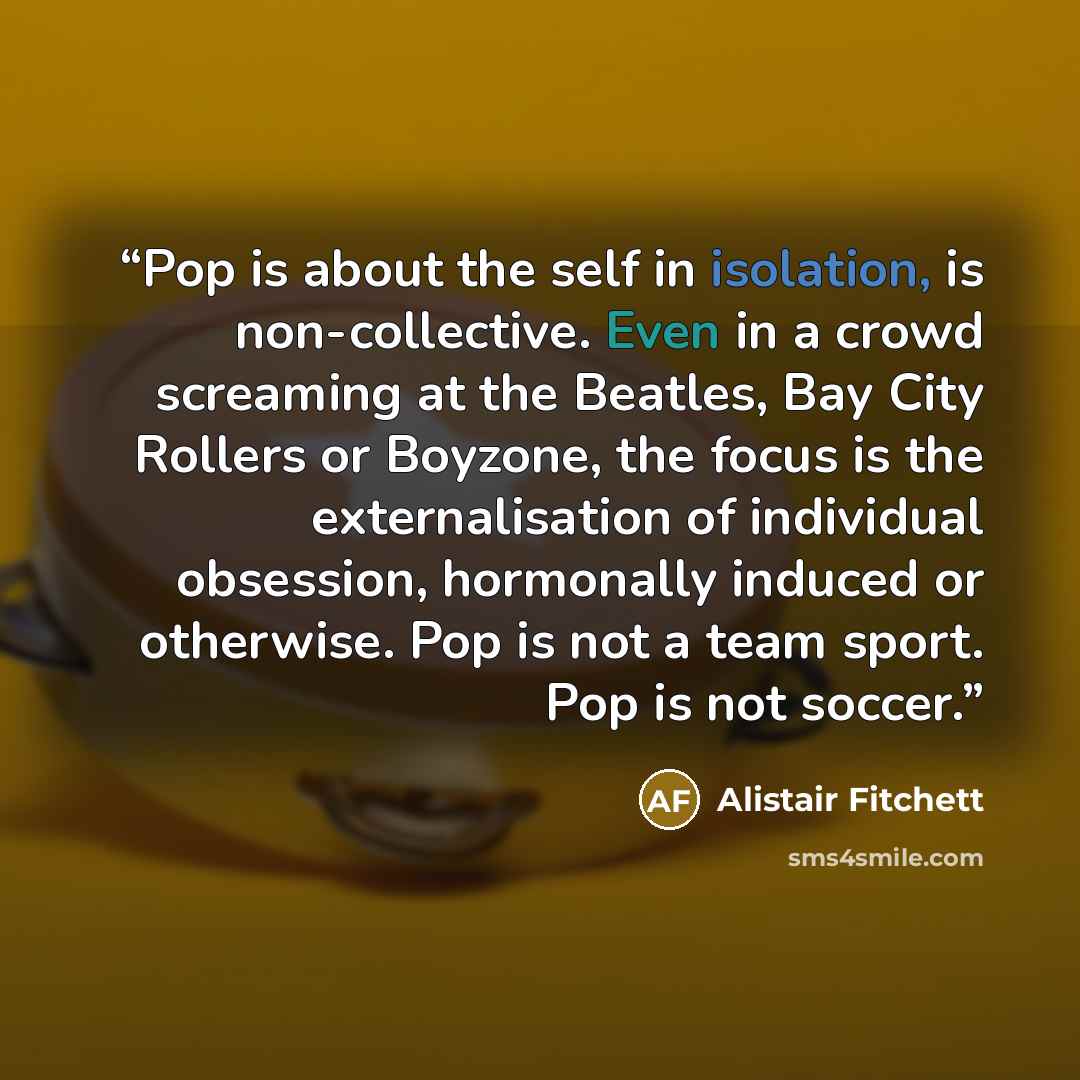 “Pop is about the self in isolation, is non-collective. Even in a crowd screaming at the Beatles, Bay City Rollers or Boyzone, the focus is the externalisation of individual obsession, hormonally induced or otherwise. Pop is not a team sport. Pop is not soccer.” quote by Alistair Fitchett