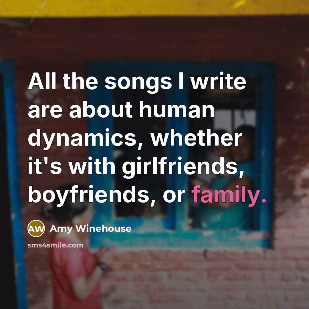 “All the songs I write are about human dynamics, whether it's with girlfriends, boyfriends, or family.” quote by Amy Winehouse