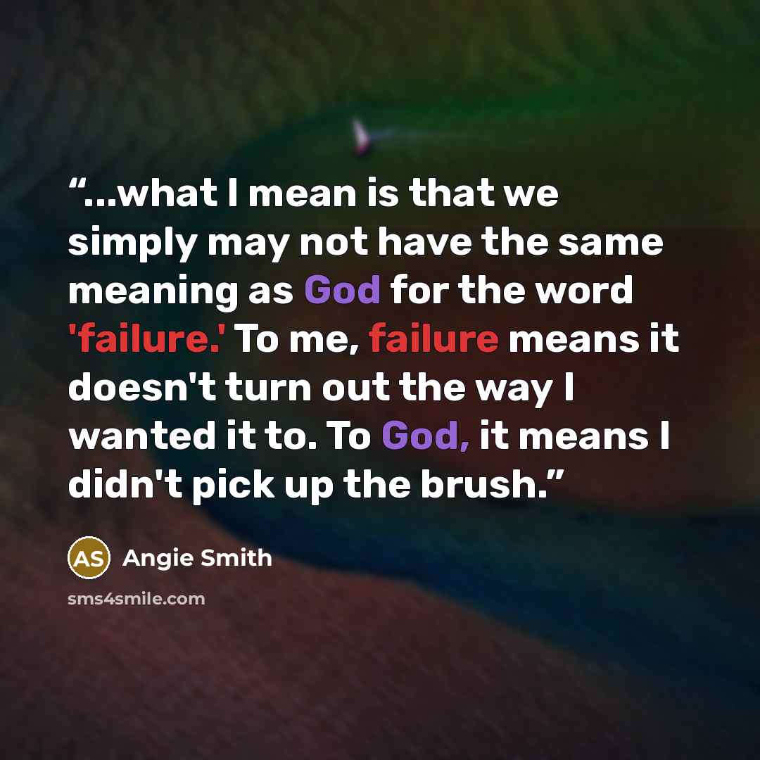 “...what I mean is that we simply may not have the same meaning as God for the word 'failure.' To me, failure means it doesn't turn out the way I wanted it to. To God, it means I didn't pick up the brush.” quote by Angie Smith