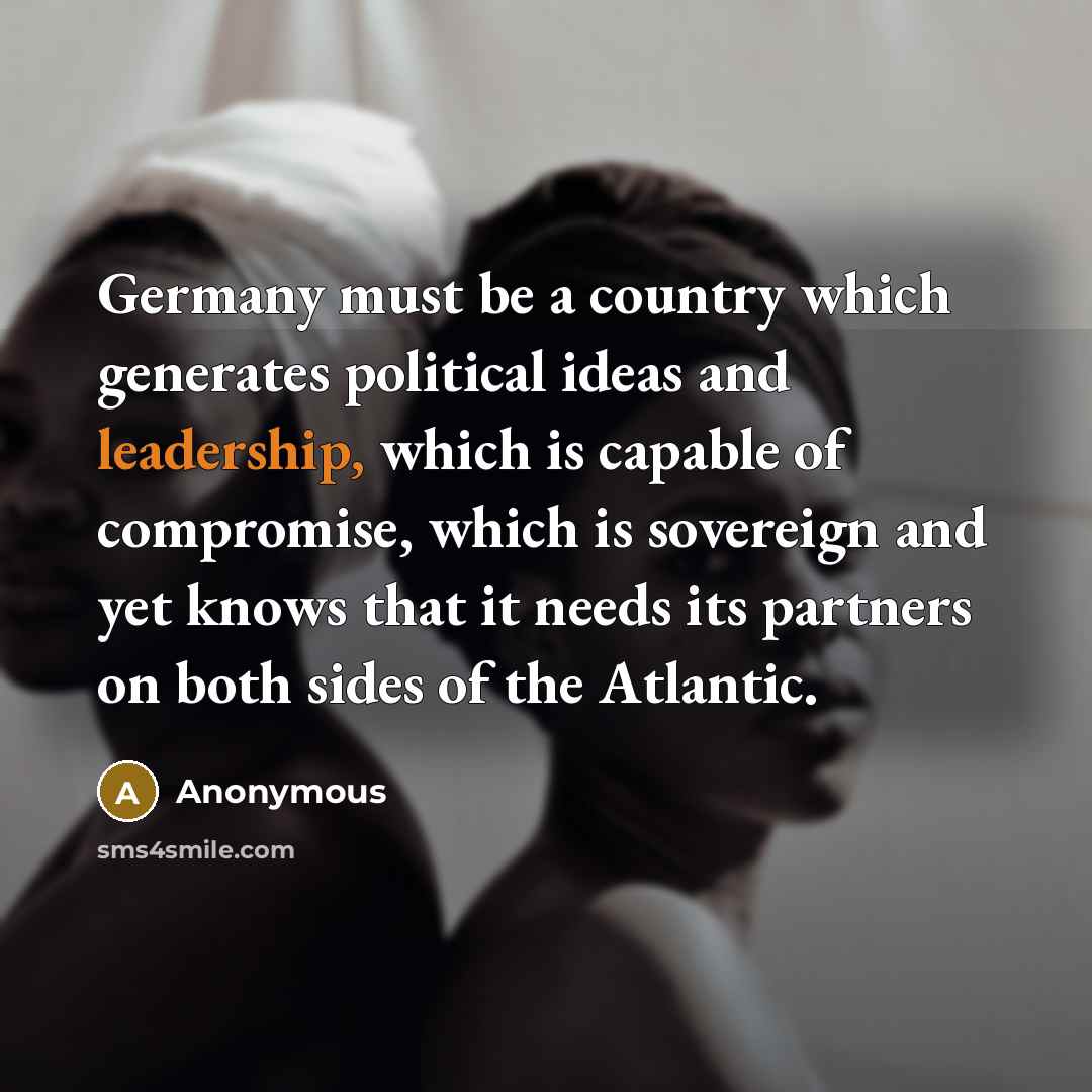 “Germany must be a country which generates political ideas and leadership, which is capable of compromise, which is sovereign and yet knows that it needs its partners on both sides of the Atlantic.” quote by Anonymous