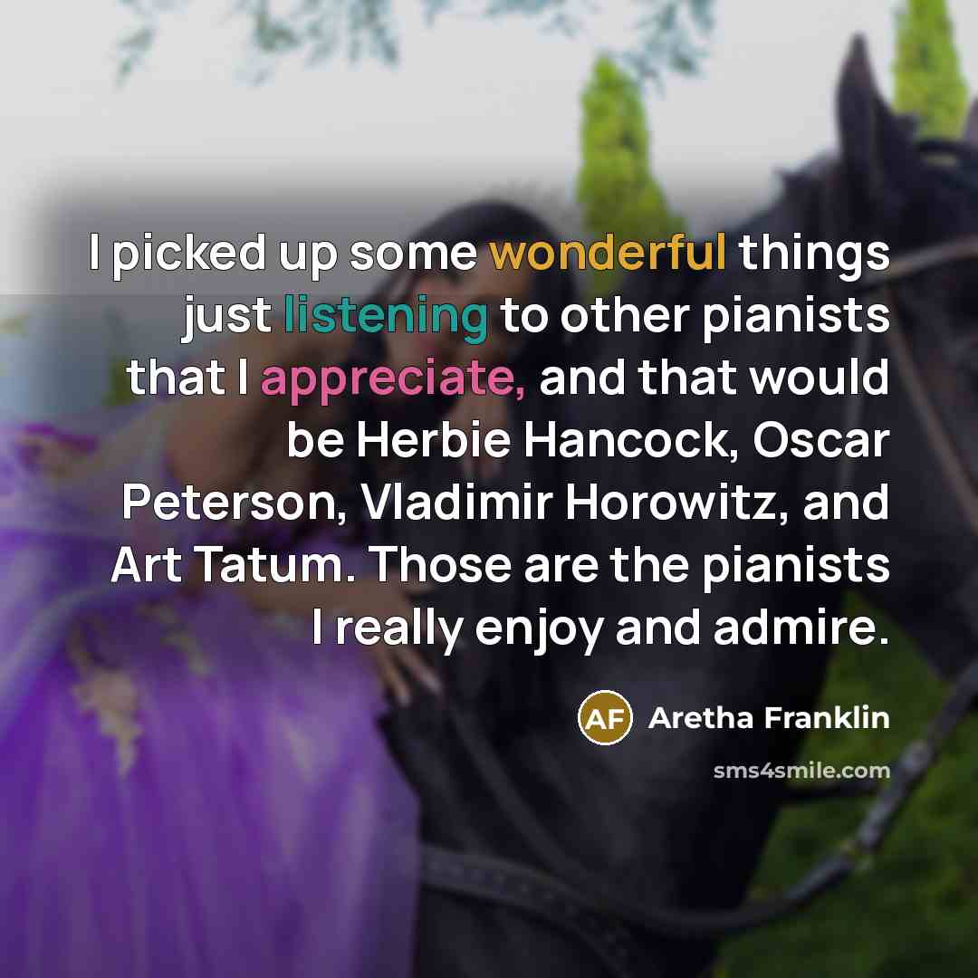 “I picked up some wonderful things just listening to other pianists that I appreciate, and that would be Herbie Hancock, Oscar Peterson, Vladimir Horowitz, and Art Tatum. Those are the pianists I really enjoy and admire.” quote by Aretha Franklin