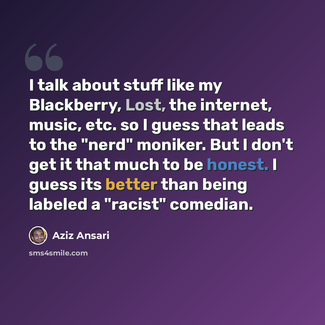 “I talk about stuff like my Blackberry, Lost, the internet, music, etc. so I guess that leads to the "nerd" moniker. But I don't get it that much to be honest. I guess its better than being labeled a "racist" comedian.” quote by Aziz Ansari