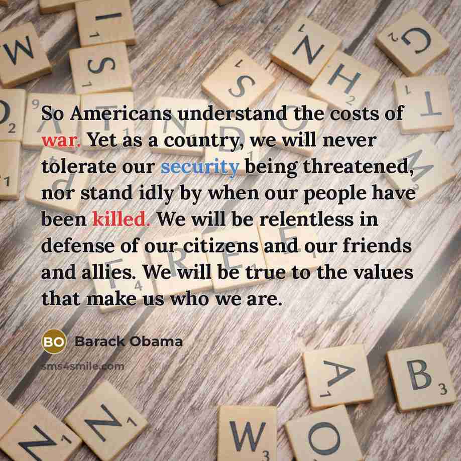 “So Americans understand the costs of war. Yet as a country, we will never tolerate our security being threatened, nor stand idly by when our people have been killed. We will be relentless in defense of our citizens and our friends and allies. We will be true to the values that make us who we are.” quote by Barack Obama
