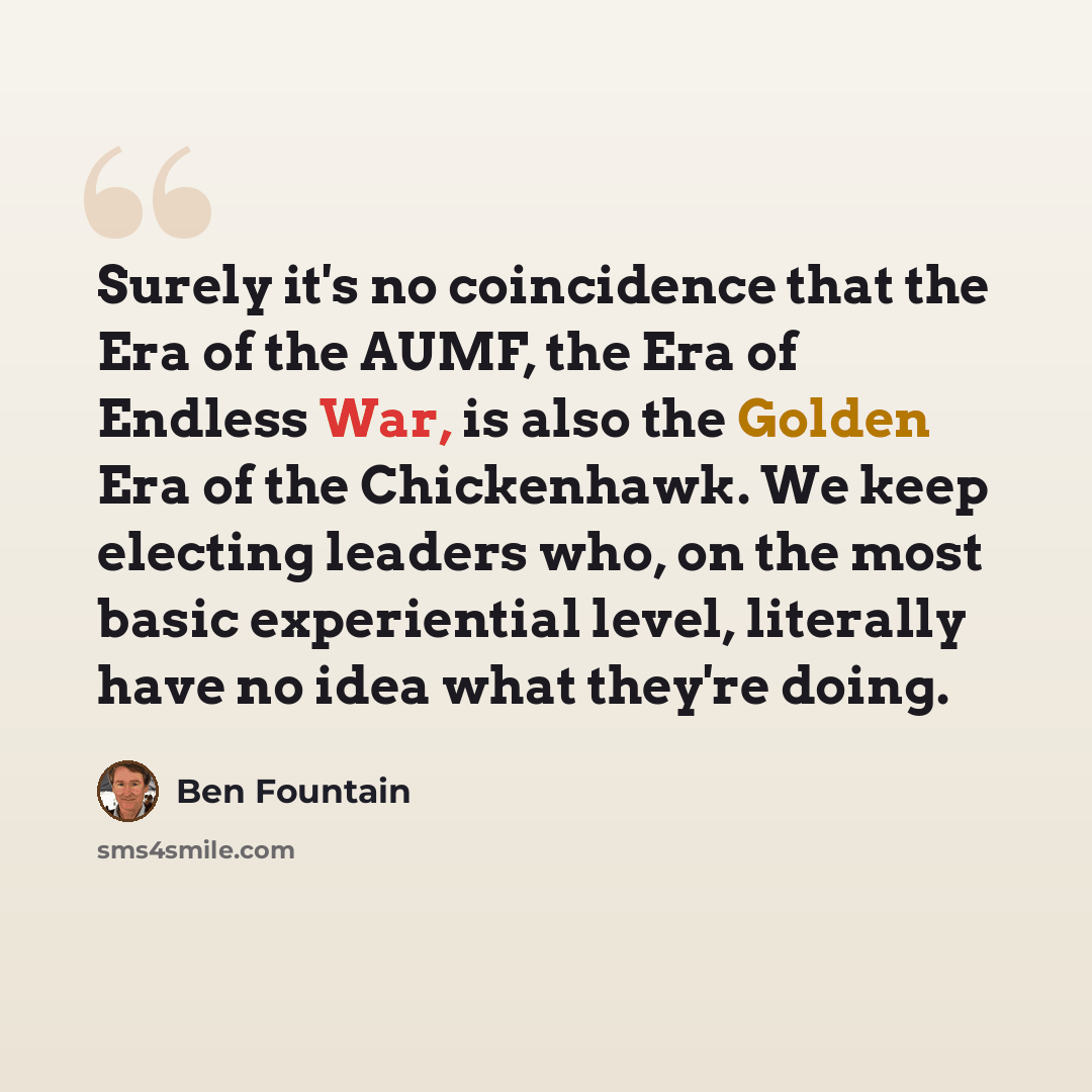 “Surely it's no coincidence that the Era of the AUMF, the Era of Endless War, is also the Golden Era of the Chickenhawk. We keep electing leaders who, on the most basic experiential level, literally have no idea what they're doing.” quote by Ben Fountain
