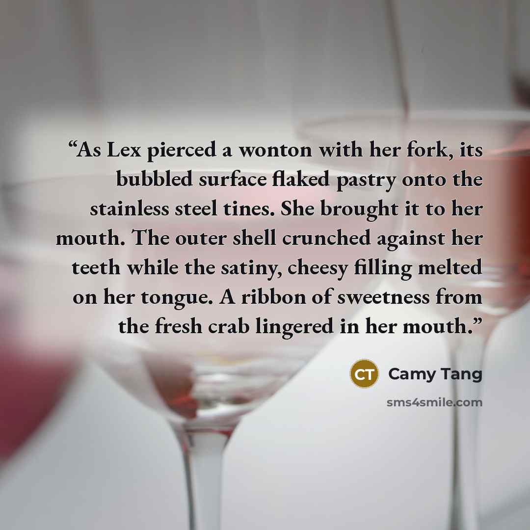 “As Lex pierced a wonton with her fork, its bubbled surface flaked pastry onto the stainless steel tines. She brought it to her mouth. The outer shell crunched against her teeth while the satiny, cheesy filling melted on her tongue. A ribbon of sweetness from the fresh crab lingered in her mouth.” quote by Camy Tang