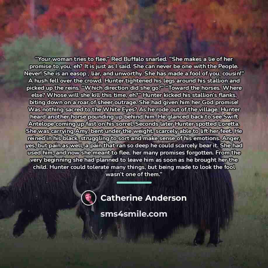 “Your woman tries to flee,” Red Buffalo snarled. “She makes a lie of her promise to you, eh? It is just as I said. She can never be one with the People. Never! She is an easop , liar, and unworthy. She has made a fool of you, cousin!” A hush fell over the crowd. Hunter tightened his legs around his…” quote by Catherine Anderson