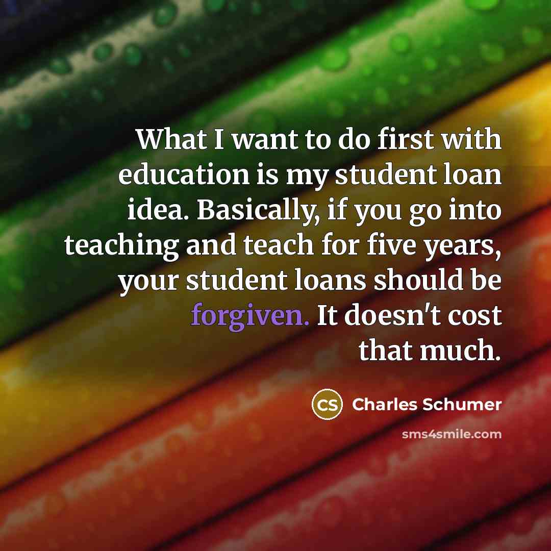 “What I want to do first with education is my student loan idea. Basically, if you go into teaching and teach for five years, your student loans should be forgiven. It doesn't cost that much.” quote by Charles Schumer