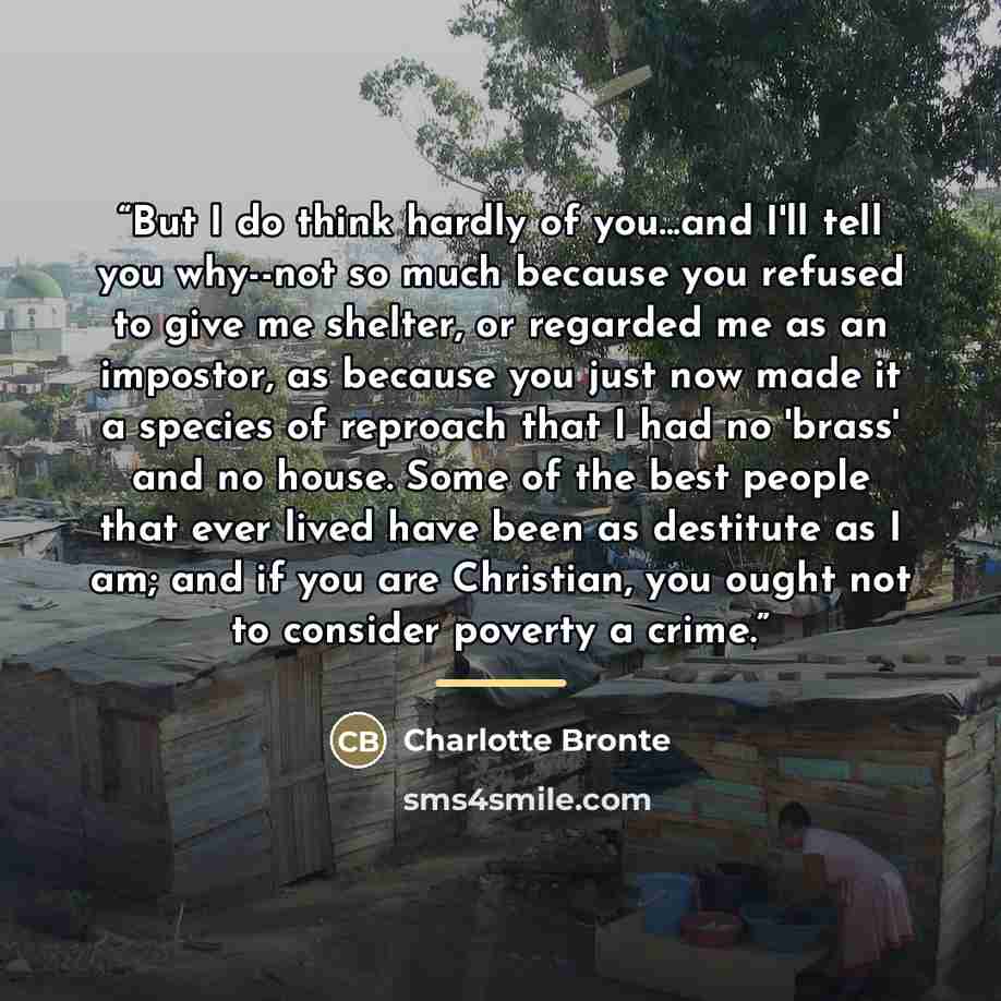 “But I do think hardly of you...and I'll tell you why--not so much because you refused to give me shelter, or regarded me as an impostor, as because you just now made it a species of reproach that I had no 'brass' and no house. Some of the best people that ever lived have been as destitute as I am…” quote by Charlotte Brontë