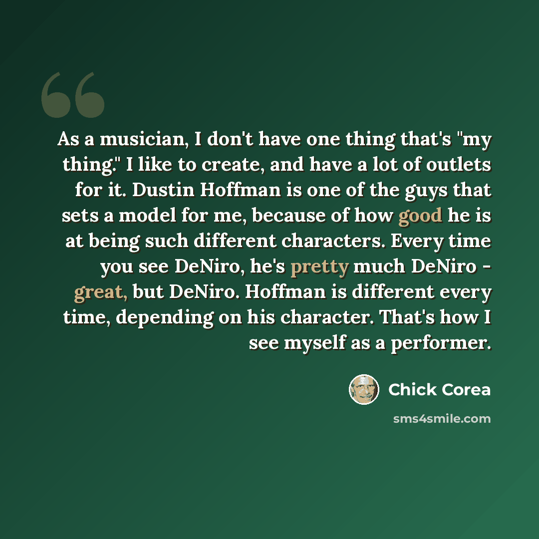 “As a musician, I don't have one thing that's "my thing." I like to create, and have a lot of outlets for it. Dustin Hoffman is one of the guys that sets a model for me, because of how good he is at being such different characters. Every time you see DeNiro, he's pretty much DeNiro - great, but…” quote by Chick Corea
