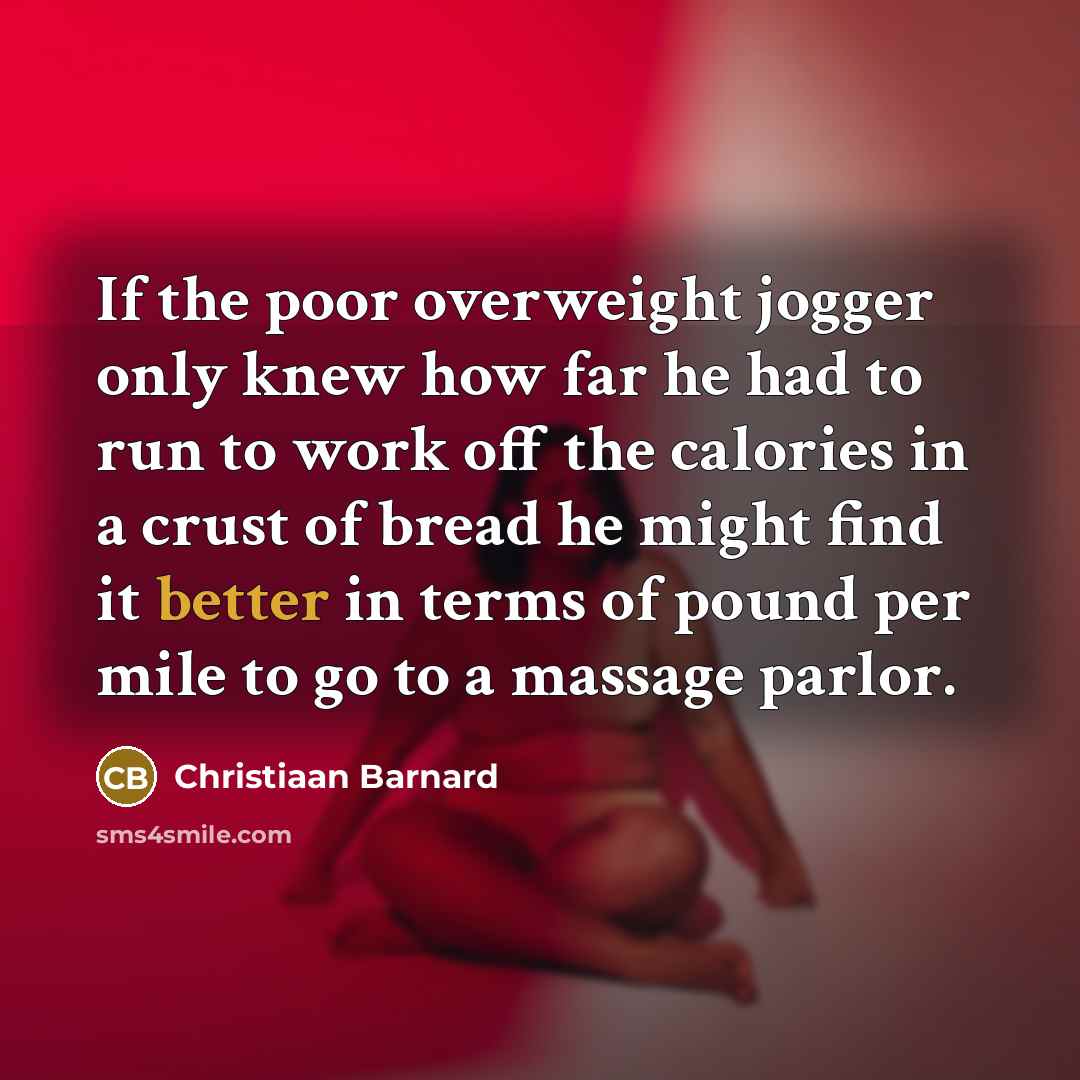 “If the poor overweight jogger only knew how far he had to run to work off the calories in a crust of bread he might find it better in terms of pound per mile to go to a massage parlor.” quote by Christiaan Barnard