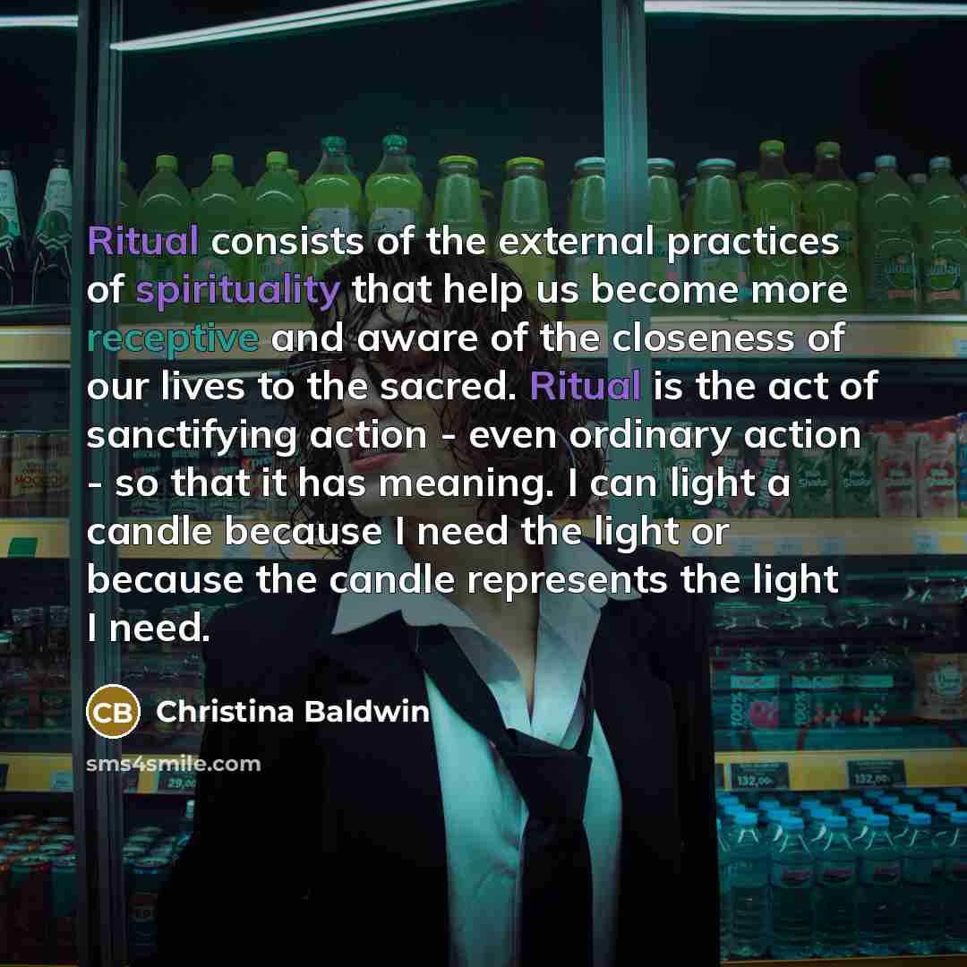 “Ritual consists of the external practices of spirituality that help us become more receptive and aware of the closeness of our lives to the sacred. Ritual is the act of sanctifying action - even ordinary action - so that it has meaning. I can light a candle because I need the light or because the…” quote by Christina Baldwin